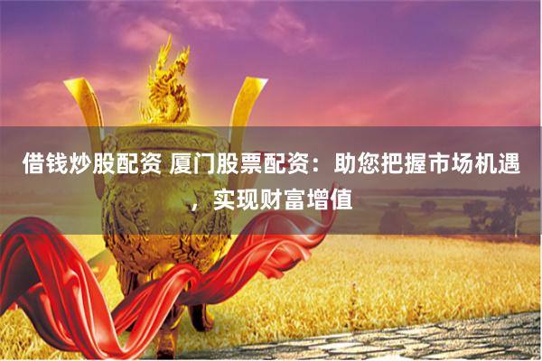 借钱炒股配资 厦门股票配资：助您把握市场机遇，实现财富增值