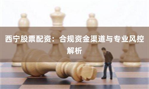 西宁股票配资：合规资金渠道与专业风控解析